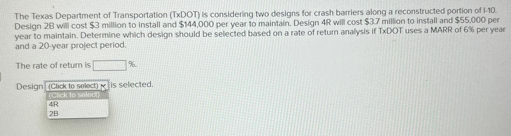 The Texas Department of Transportation (TxDOT) is considering two designs for crash barriers along a reconstructed portion of 1-10.
Design 2B will cost $3 million to install and $144,000 per year to maintain. Design 4R will cost $3.7 million to install and $55,000 per
year to maintain. Determine which design should be selected based on a rate of return analysis if TxDOT uses a MARR of 6% per year
and a 20-year project period.
The rate of return is
%.
Design (Click to select) is selected.
(Click to select)
4R
2B
*******