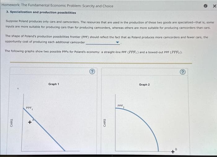 Homework: The Fundamental Economic Problem: Scarcity and Choice
3. Specialization and production possibilities
Suppose Poland produces only cars and camcorders. The resources that are used in the production of these two goods are specialized-that is, some
inputs are more suitable for producing cars than for producing camcorders, whereas others are more suitable for producing camcorders than cars.
The shape of Poland's production possibilities frontier (PPF) should reflect the fact that as Poland produces more camcorders and fewer cars, the
opportunity cost of producing each additional camcorder
The following graphs show two possible PPFS for Poland's economy: a straight-line PPF (PPF) and a bowed-out PPF (PPF₂).
CARS
PPF₁
+
Graph 1
?
CARS
PPF. 2
Graph 2
+
X
B