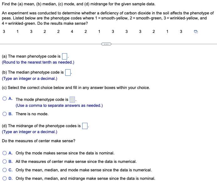 Find the (a) mean, (b) median, (c) mode, and (d) midrange for the given sample data.
An experiment was conducted to determine whether a deficiency of carbon dioxide in the soil affects the phenotype of
peas. Listed below are the phenotype codes where 1 = smooth-yellow, 2=smooth-green, 3= wrinkled-yellow, and
4 = wrinkled-green. Do the results make sense?
3 1 3
2 2 4 2 1 3 3 3 2 1 3
(a) The mean phenotype code is
(Round to the nearest tenth as needed.)
(b) The median phenotype code is
(Type an integer or a decimal.)
(c) Select the correct choice below and fill in any answer boxes within your choice.
OA. The mode phenotype code is
(Use a comma to separate answers as needed.)
OB. There is no mode.
(d) The midrange of the phenotype codes is
(Type an integer or a decimal.)
Do the measures of center make sense?
O A. Only the mode makes sense since the data is nominal.
O B. All the measures of center make sense since the data is numerical.
O C. Only the mean, median, and mode make sense since the data is numerical.
O D. Only the mean, median, and midrange make sense since the data is nominal.