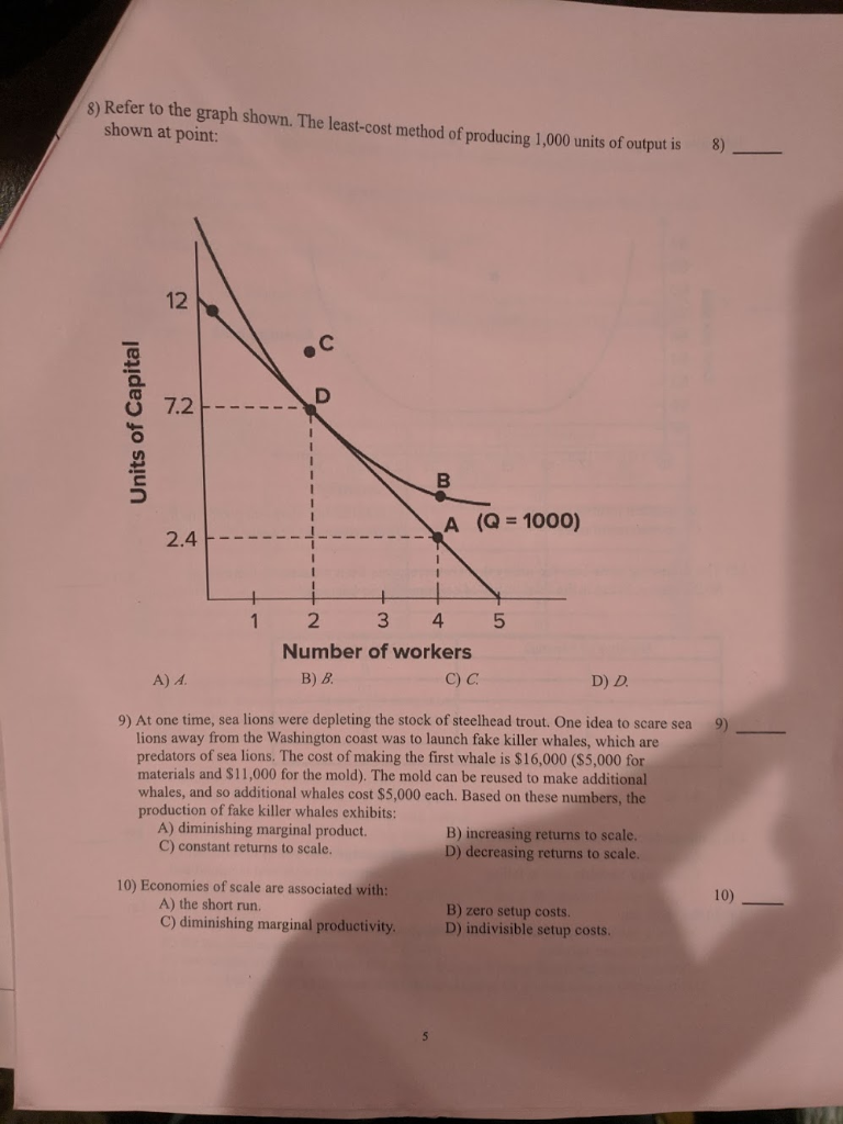 8) Refer to the graph shown. The least-cost method of producing 1,000 units of output is
shown at point:
8)
Units of Capital
12
7.2
2.4
1
B
A (Q = 1000)
1
2
3
4
Number of workers
B) B.
C) C.
10) Economies of scale are associated with:
A) the short run.
C) diminishing marginal productivity.
5
A) A.
D) D.
9)
9) At one time, sea lions were depleting the stock of steelhead trout. One idea to scare sea
lions away from the Washington coast was to launch fake killer whales, which are
predators of sea lions. The cost of making the first whale is $16,000 ($5,000 for
materials and $11,000 for the mold). The mold can be reused to make additional
whales, and so additional whales cost $5,000 each. Based on these numbers, the
production of fake killer whales exhibits:
A) diminishing marginal product.
C) constant returns to scale.
B) increasing returns to scale.
D) decreasing returns to scale.
B) zero setup costs.
D) indivisible setup costs.
10)