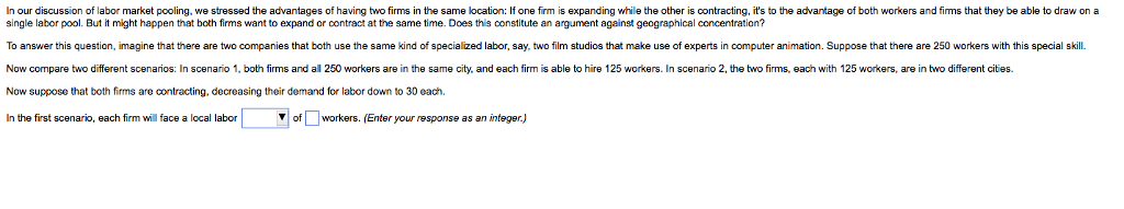 In our discussion of labor market pooling, we stressed the advantages of having two firms in the same location: If one firm is expanding while the other is contracting, it's to the advantage of both workers and firms that they be able to draw on a
single labor pool. But it might happen that both firms want to expand or contract at the same time. Does this constitute an argument against geographical concentration?
To answer this question, imagine that there are two companies that both use the same kind of specialized labor, say, two film studios that make use of experts in computer animation. Suppose that there are 250 workers with this special skill.
Now compare two different scenarios: In scenario 1, both firms and all 250 workers are in the same city, and each firm is able to hire 125 workers. In scenario 2, the two firms, each with 125 workers, are in two different cities.
Now suppose that both firms are contracting, decreasing their demand for labor down to 30 each.
In the first scenario, each firm will face a local labor
of workers. (Enter your response as an integer.)