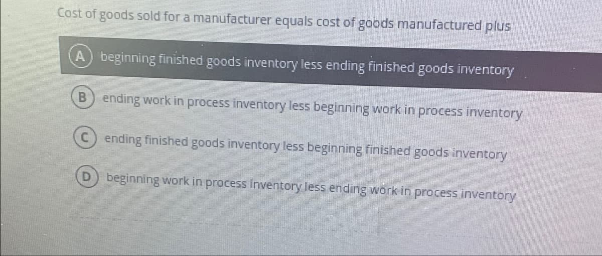 Cost of goods sold for a manufacturer equals cost of goods manufactured plus
beginning finished goods inventory less ending finished goods inventory
B ending work in process inventory less beginning work in process inventory
ending finished goods inventory less beginning finished goods inventory
D beginning work in process inventory less ending work in process inventory