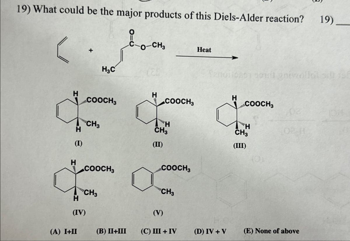 19) What could be the major products of this Diels-Alder reaction? 19)
в сосно
H
H
(1)
H
(A) I+II
H
(IV)
COOCH3
CH3
H₂C
COOCH3
CH3
(B) II+III
H
COOCH3
H
CH3
(II)
COOCH3
"Ill
"CH3
(V)
(C) III + IV
Heat
(D) IV + V
H
****
soul anivallal sillast
COOCH3
H
CH3
(III)
02 H
(E) None of above