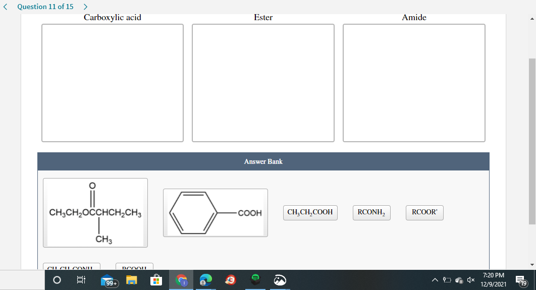 Question 11 of 15
Carboxylic acid
Ester
Amide
Answer Bank
CH;CH2OCCHCH2CH3
CH,CH,COOH
RCONH,
СООН
RCOOR'
CH3
CU CUCONU
7:20 PM
99+
12/9/2021
19
