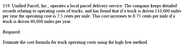 119. Unified Parcel, Inc., operates a local parcel delivery service. The company keeps detailed
records relating to operating costs of trucks, and has found that if a truck is driven 110,000 miles
per year the operating cost is 7.5 cents per mile. This cost increases to 8.75 cents per mile if a
truck is driven 60,000 miles per year.
Required:
Estimate the cost formula for truck operating costs using the high-low method.
