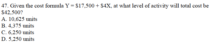 47. Given the cost formula Y = $17,500 + $4X, at what level of activity will total cost be
$42,500?
A. 10,625 units
B. 4,375 units
C. 6,250 units
D. 5,250 units
