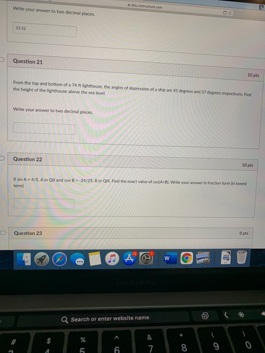 A disu.instructure.com
Write your answer to two decimal places.
33.52
Question 21
10 pts
From the top and bottom of a 74 ft lighthouse, the angles of depression of a ship are 41 degrees and 37 degrees respectively. Find
the height of the lighthouse above the sea level.
Write your answer to two decimal places.
Question 22
10 pts
If sin A = 4/5, A in QII and cos B = -24/25, B in QIII. Find the exact value of cos(A+B). Write your answer in fraction form (in lowest
term)
O pts
Question 23
W
MacBook Pro
Q Search or enter website name
&
%2$
8
9
6
7
向
