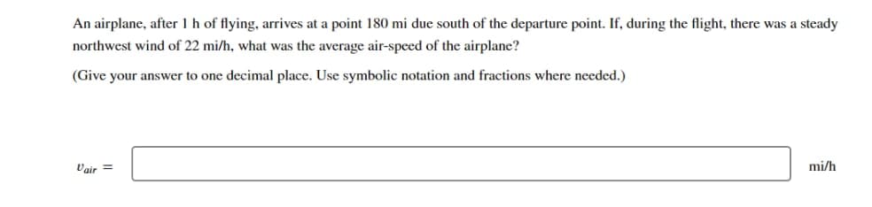 An airplane, after 1 h of flying, arrives at a point 180 mi due south of the departure point. If, during the flight, there was a steady
northwest wind of 22 mi/h, what was the average air-speed of the airplane?
(Give your answer to one decimal place. Use symbolic notation and fractions where needed.)
Vair =
mi/h