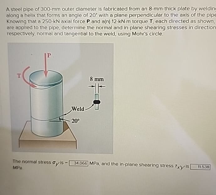 A steel pipe of 300-mm outer diameter is fabricated from an 8-mm-thick plate by welding
along a helix that forms an angle of 20° with a plane perpendicular to the axis of the pipe
Knowing that a 250-KN axial force P and a(n) 12-kN-m torque T, each directed as shown,
are applied to the pipe, determine the normal and in-plane shearing stresses in direction
respectively, normal and tangential to the weld, using Mohr's circle.
T
P
Weld
20°
8 mm
The normal stress ay is-
34.066 MPa, and the in-plane shearing stress Txy is
11.538
MPa.