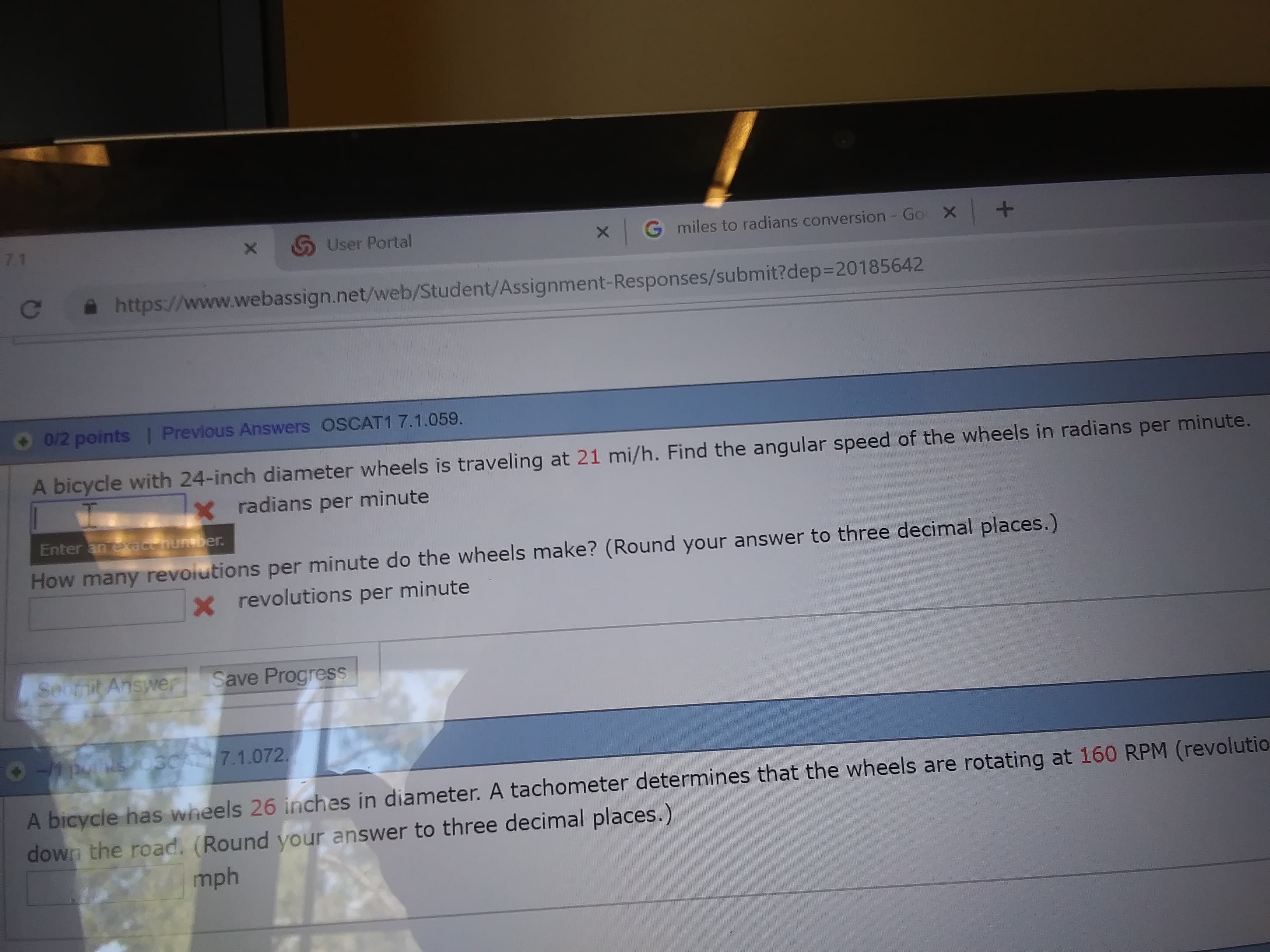 User Portal
xG miles to radians conversion - Go
X+
С
https://www.webassign.net/web/Student/Assignment. Responses/submit?dep-20185642
● 012 points l Previous Answers OSCATI 7.1.059
A bicycle with 24-inch diameter wheels is traveling at 21 mi/h. Find the angular speed of the wheels in radians per minute.
radians per minute
Enter an
How many revoiutions per minute do the wheels make? (Round your answer to three decimal places.)
x revolutions per minute
Answer Save Progress
7.1.072
els 26 inches in diameter. A tachometer determines that the wheels are rotating at 160 RPM (revolutio
A b
own the road. (Round your answer to three decimal places.)
mph
