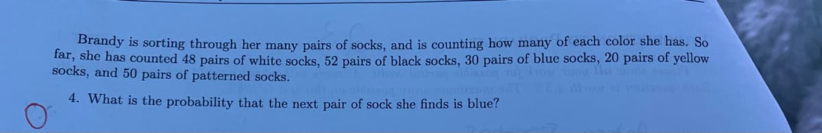 Brandy is sorting through her many pairs of socks, and is counting how many of each color she has. So
far, she has counted 48 pairs of white socks, 52 pairs of black socks, 30 pairs of blue socks, 20 pairs of yellow
socks, and 50 pairs of patterned socks.
DOTO laikraq aldizzoq 101 Tour
llo rode
4. What is the probability that the next pair of sock she finds is blue?