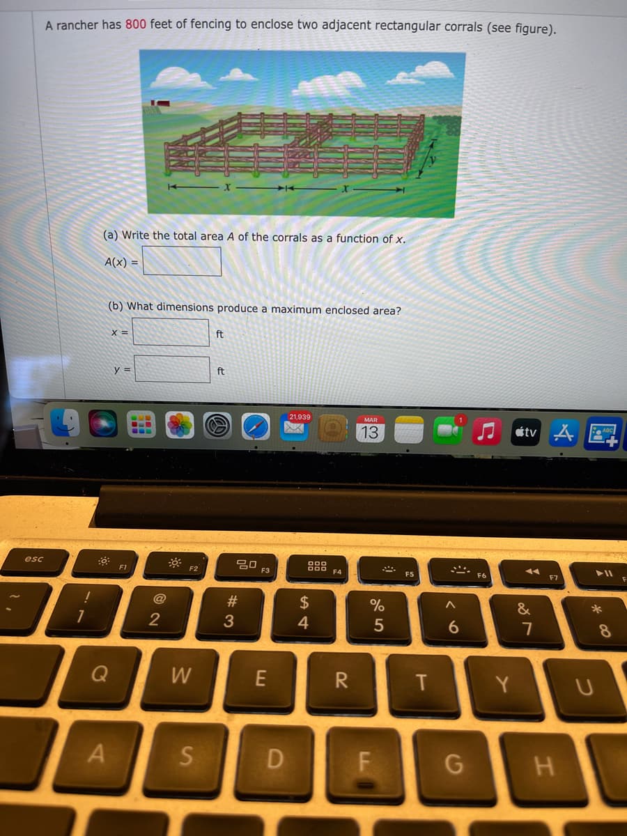 A rancher has 800 feet of fencing to enclose two adjacent rectangular corrals (see figure).
(a) Write the total area A of the corrals as a function of x.
A(x) =
(b) What dimensions produce a maximum enclosed area?
X =
ft
y =
ft
21,939
MAR
13
átv A E.
80
F3
esc
F1
F2
F5
F6
F7
#3
%2$
&
*
2
3
4
8
W
R
Y
F
H.
つ
T
DI
S'
