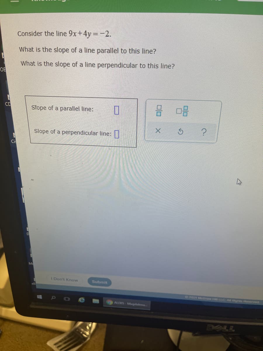 Consider the line 9x+4y=-2.
What is the slope of a line parallel to this line?
What is the slope of a line perpendicular to this line?
OE
CD
Slope of a parallel line:
Slope of a perpendicular line:
Ci
M
Don't Know
Submit
72021 McGew H
Al ights oerved
ALEKS-Magdalena
ALL
