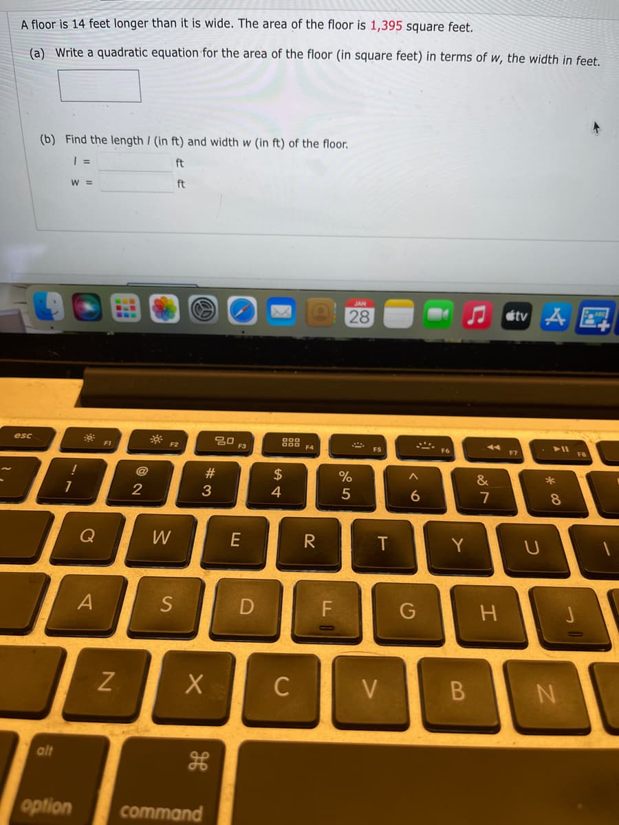 A floor is 14 feet longer than it is wide. The area of the floor is 1,395 square feet.
(a) Write a quadratic equation for the area of the floor (in square feet) in terms of w, the width in feet.
(b) Find the length / (in ft) and width w (in ft) of the floor.
ft
W =
ft
28
etv Å E
* F2
888 FA
esc
FI
F3
F5
F6
F7
F8
@
#3
24
%
&
*
3
4
6
7
8.
Q
W
T
Y
D
C
V
N
alt
option
command
A)
