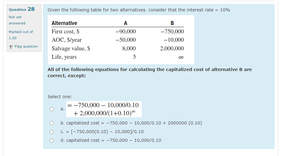 Question 28
Given the following table for two alternatives. consider that the interest rate
= 10%
Not yet
answered
Alternative
A
B
First cost, $
-90,000
-750,000
Marked out of
1.00
AOC, $/year
-50,000
-10,000
P Flag question
Salvage value, $
Life, years
8,000
2,000,000
5
00
All of the following equations for calculating the capitalized cost of alternative B are
correct, except:
Select one:
= -750,000 – 10,000/0.10
+ 2,000,000/(1+0.10)®
а.
b. capitalized cost
-750,000 – 10,000/0.10 + 2000000 (0.10)
O C. = [-750,000(0.10) – 10,000]/0.10
d. capitalized cost = -750,000 – 10,000/0.10
