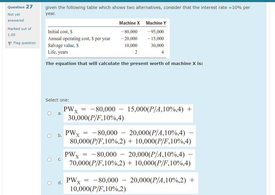 Question 27
given the following table which shows two alternatives, consider that the interest rate =10% per
Not yet
year.
answered
Machine X Machine Y
Marked out of
Initial cost, $
-80,000
-95,000
1.00
- 15,000
Annual operating cost, $ per year
Salvage value, $
Life, years
- 20,000
P Flag question
10,000
30,000
2
4
The equation that will calculate the present worth of machine X is:
Select one:
PWx = -80,000
30,000(P/F,10%,4)
15,000(P/A,10%,4) +
a.
PWx = -80,000 – 20,000(P/A,10%,4)
80,000(P/F,10%,2) + 10,000(P/F,10%,4)
-
b.
PWx = -80,000
70,000(P/F,10%,2) + 10,000(P/F,10%,4)
20,000(P/A,10%,4)
-
d. PWx
10,000(P/F,10%,2)
= -80,000
20,000(P/A,10%,2) +
-
