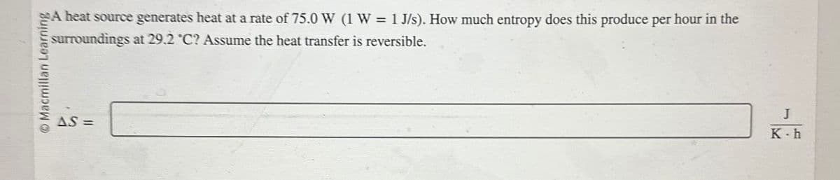 Macmillan Learning
AS=
A heat source generates heat at a rate of 75.0 W (1 W = 1 J/s). How much entropy does this produce per hour in the
surroundings at 29.2 "C? Assume the heat transfer is reversible.
J
K-h