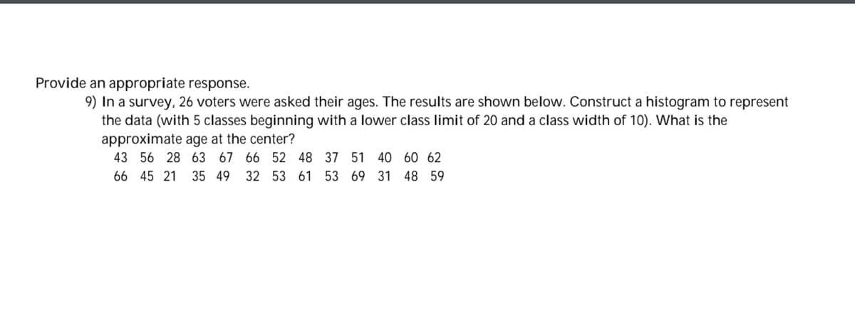 Provide an appropriate response.
9) In a survey, 26 voters were asked their ages. The results are shown below. Construct a histogram to represent
the data (with 5 classes beginning with a lower class limit of 20 and a class width of 10). What is the
approximate age at the center?
43 56 28 63 67 66 52 48 37 51 40 60 62
66 45 21 35 49 32 53 61 53 69 31 48 59