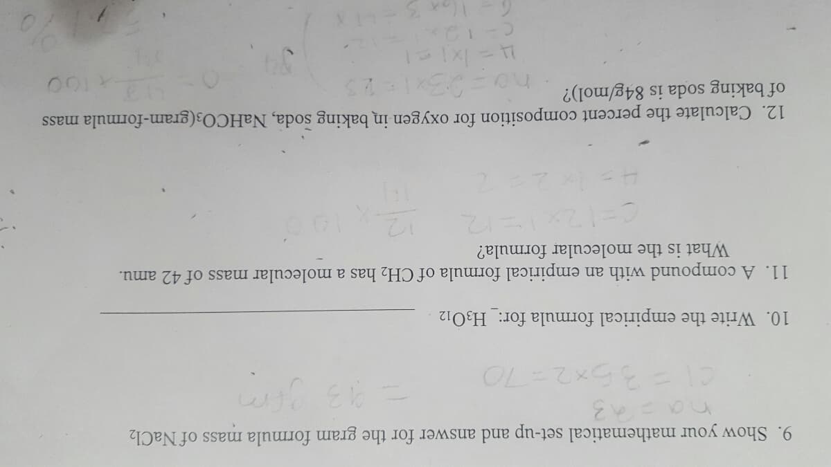 9. Show your mathematical set-up and answer for the gram formula mass of NaCl2
C1=36x2= 70
10. Writ the empirical formula for:_H3O12
11. A compound with an empirical formula of CH2 has a molecular mass of 42 amu.
What is the molecular formula?
12
12. Calculate the percent composition for oxygen in baking soda, NaHCO3(gram-formula mass
of baking soda is 84g/mol)?
