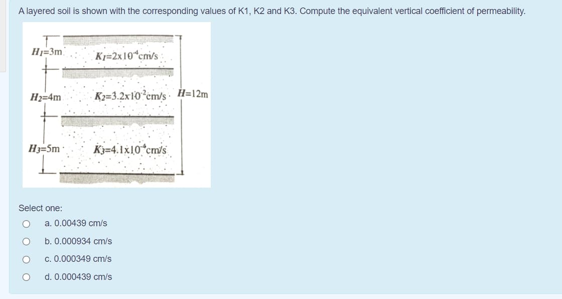 A layered soil is shown with the corresponding values of K1, K2 and K3. Compute the equivalent vertical coefficient of permeability.
Hj=3m
Kj=2x10 cm/s
H2=4m
K2=3.2x10²cm/s H=12m
H3=5m ·
K3=4.1x10*cm/s
Select one:
a. 0.00439 cm/s
b. 0.000934 cm/s
c. 0.000349 cm/s
d. 0.000439 cm/s
