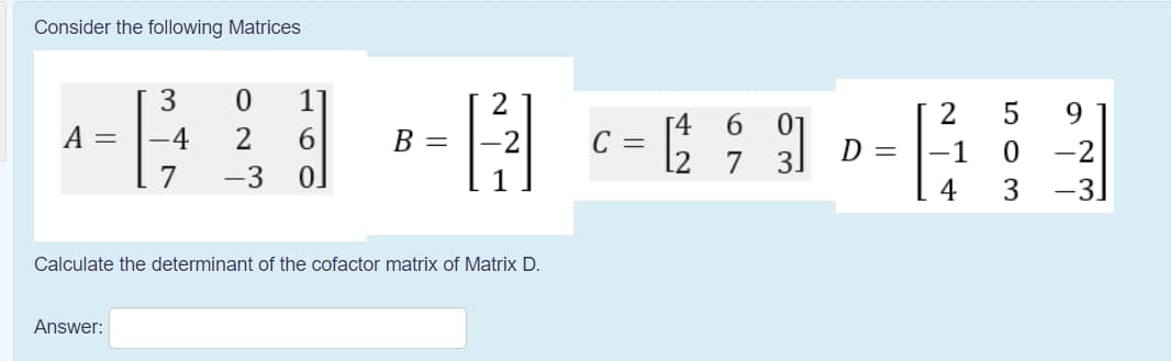 Consider the following Matrices
1
2
9.
[4
C =
l2 7 3.
6.
A =
-4
B =
D =
-1
-2
-3
4
3
-3
Calculate the determinant of the cofactor matrix of Matrix D.
Answer:
