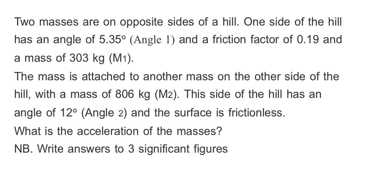 Two masses are on opposite sides of a hill. One side of the hill
has an angle of 5.35° (Angle 1) and a friction factor of 0.19 and
a mass of 303 kg (M1).
The mass is attached to another mass on the other side of the
hill, with a mass of 806 kg (M2). This side of the hill has an
angle of 12° (Angle 2) and the surface is frictionless.
What is the acceleration of the masses?
NB. Write answers to 3 significant figures
