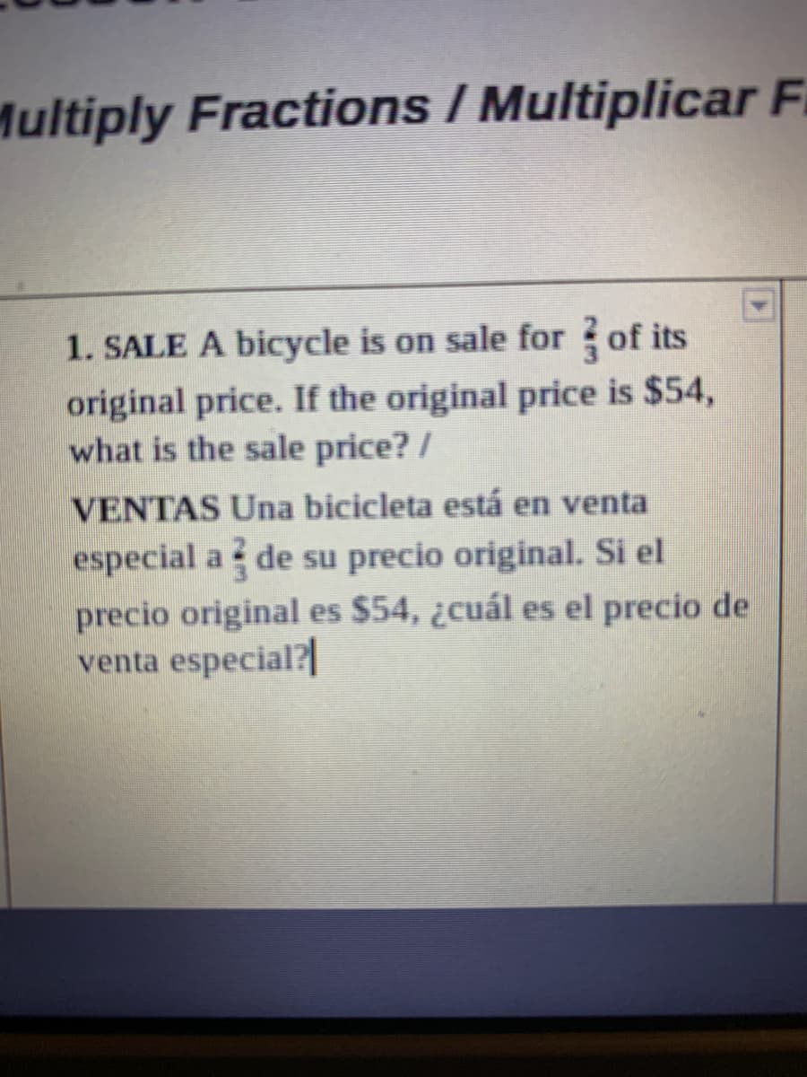 Multiply Fractions / Multiplicar F
1. SALE A bicycle is on sale for ? of its
original price. If the original price is $54,
what is the sale price? /
VENTAS Una bicicleta está en venta
especial a de su precio original. Si el
precio original es $54, ¿cuál es el precio de
venta especial?
