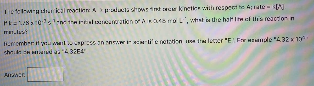 The following chemical reaction: A → products shows first order kinetics with respect to A; rate =
If k = 1.76 x 10-3 s-1 and the initial concentration of A is 0.48 mol L-1, what is the half life of this reaction in
minutes?
Remember: if you want to express an answer in scientific notation, use the letter "E". For example "4.32 x 104"
should be entered as "4.32E4".
Answer:
