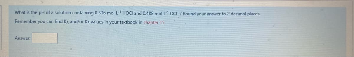 What is the pH of a solution containing 0.306 mol L-1 HOCI and 0.488 mol L-1 OC: ? Round your answer to 2 decimal places.
Remember you can find KA and/or Kg values in your textbook in chapter 15.
Answer:
