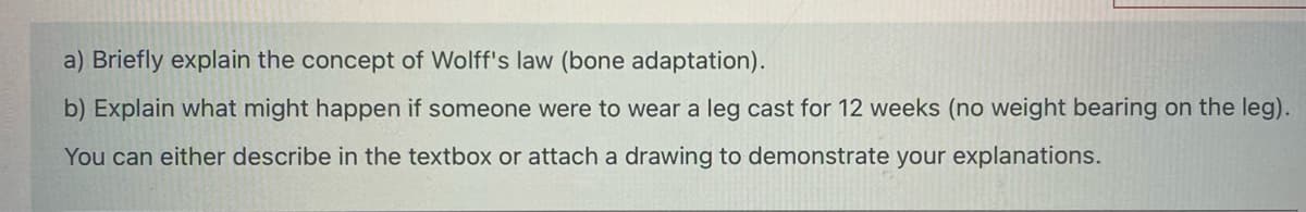 a) Briefly explain the concept of Wolff's law (bone adaptation).
b) Explain what might happen if someone were to wear a leg cast for 12 weeks (no weight bearing on the leg).
You can either describe in the textbox or attach a drawing to demonstrate your explanations.