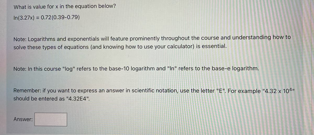 What is value for x in the equation below?
In(3.27x) = 0.72(0.39-0.79)
Note: Logarithms and exponentials will feature prominently throughout the course and understanding how to
solve these types of equations (and knowing how to use your calculator) is essential.
Note: In this course "log" refers to the base-10 logarithm and "In" refers to the base-e logarithm.
Remember: if you want to express an answer in scientific notation, use the letter "E". For example "4.32 x 104"
should be entered as "4.32E4".
Answer:
