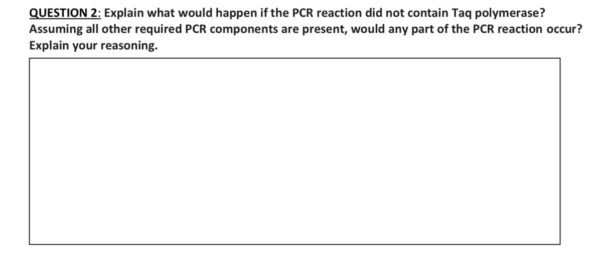 QUESTION 2: Explain what would happen if the PCR reaction did not contain Taq polymerase?
Assuming all other required PCR components are present, would any part of the PCR reaction occur?
Explain your reasoning.
