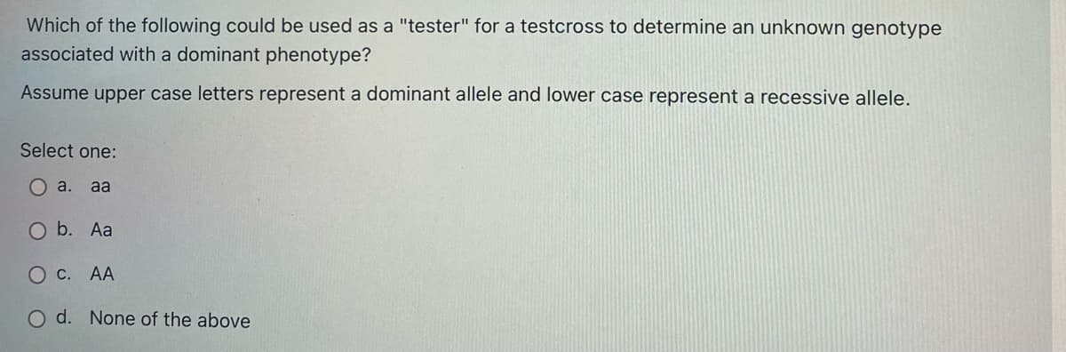 Which of the following could be used as a "tester" for a testcross to determine an unknown genotype
associated with a dominant phenotype?
Assume upper case letters represent a dominant allele and lower case represent a recessive allele.
Select one:
Oa.
aa
O b. Aa
О с. АА
O d. None of the above
