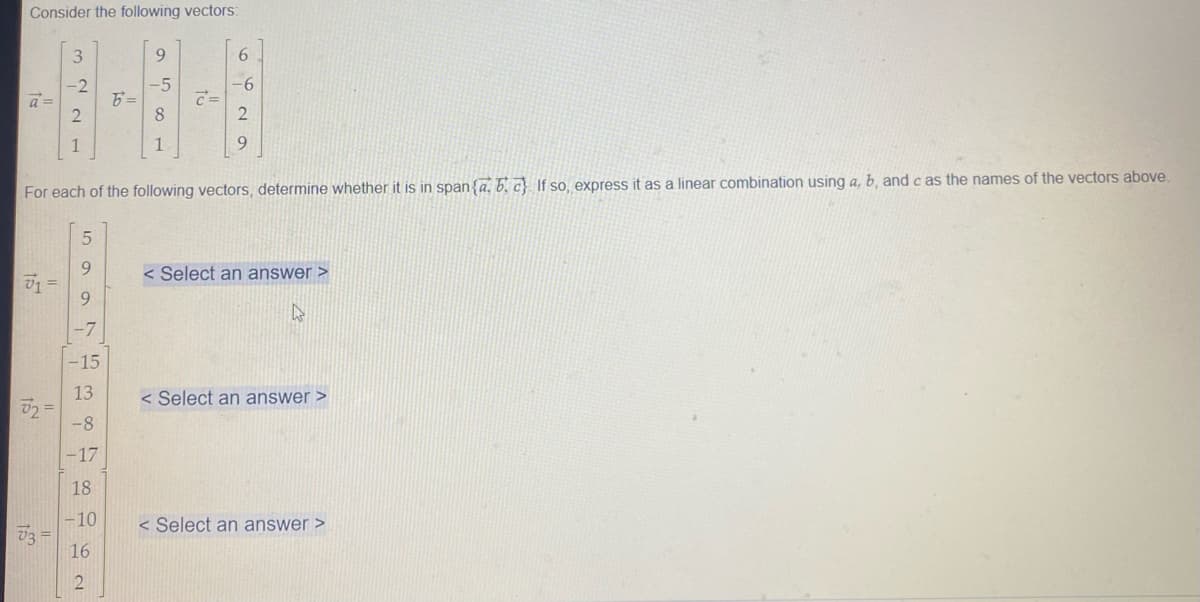 Consider the following vectors:
3
9.
6
-2
-5
-6
a =
8
1
1
9.
For each of the following vectors, determine whether it is in span{a, 6. c}. If so, express it as a linear combination using a, b, and c as the names of the vectors above.
9.
V1 =
9.
< Select an answer >
-7
-15
13
< Select an answer >
-8
-17
18
-10
< Select an answer >
16
