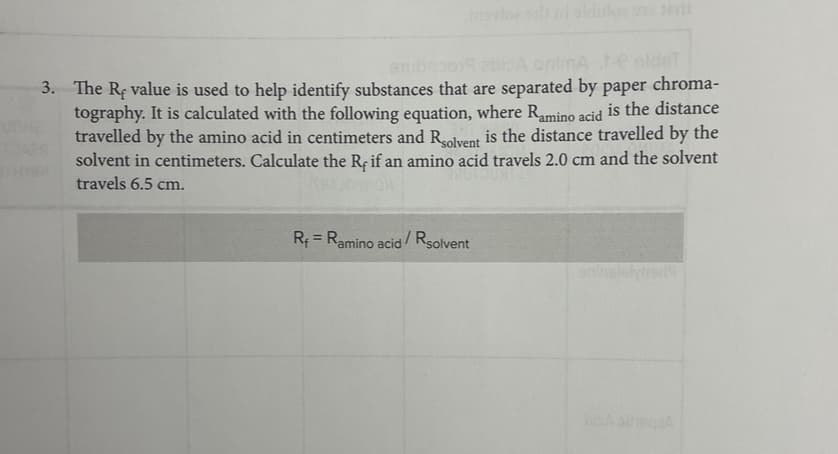 chroma-
3. The Re value is used to help identify substances that are separated by paper
tography. It is calculated with the following equation, where Ramino acid is the distance
travelled by the amino acid in centimeters and Rsolvent is the distance travelled by the
solvent in centimeters. Calculate the Rę if an amino acid travels 2.0 cm and the solvent
travels 6.5 cm.
kur
10488
R = Ramino acid/Rsolvent
aninsletyrs:19