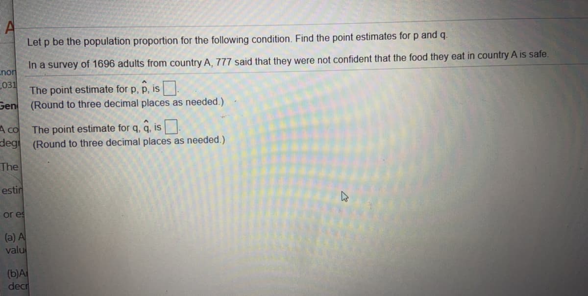 Let p be the population proportion for the following condition. Find the point estimates for p and q.
In a survey of 1696 adults from country A, 777 said that they were not confident that the food they eat in country A is safe.
The point estimate for p, p, is
(Round to three decimal places as needed.)
The point estimate for q, q, is .
(Round to three decimal places as needed.)
