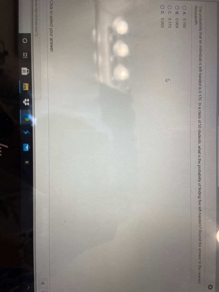 The probability that an individual is left-handed is 0.170. In a class of 50 students, what is the probability of finding five left-handers? Round the answer to the nearest
thousandth.
O A. 0.100
O B. 0.069
O C. 0.170
O D. 0.000
