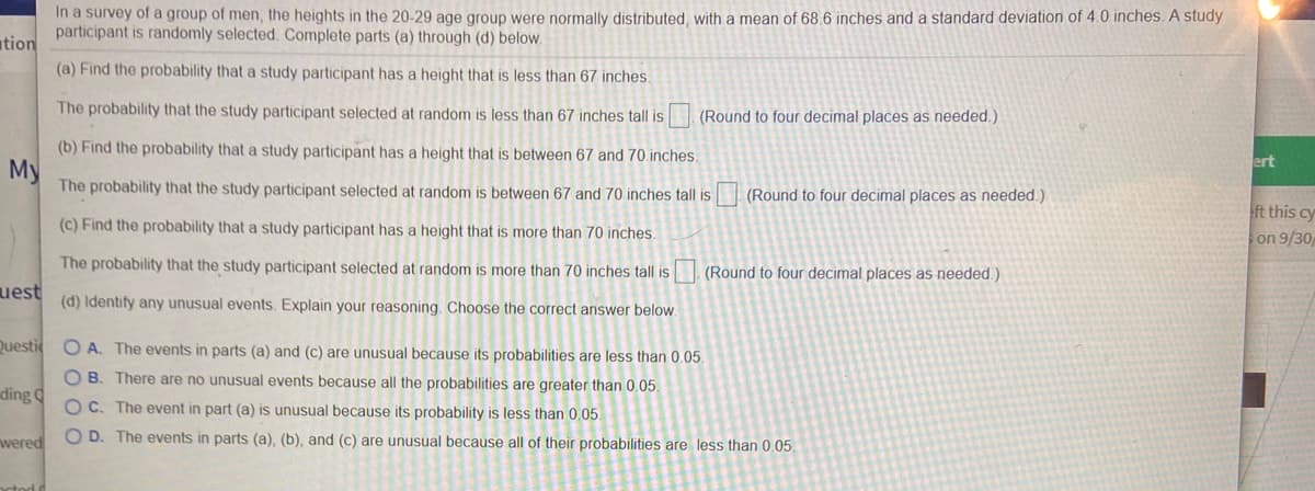 In a survey of a group of men, the heights in the 20-29 age group were normally distributed, with a mean of 68.6 inches and a standard deviation of 4.0 inches. A study
participant is randomly selected. Complete parts (a) through (d) below.
(a) Find the probability that a study participant has a height that is less than 67 inches.
The probability that the study participant selected at random is less than 67 inches tall is
(Round to four decimal places as needed.)
(b) Find the probability that a study participant has a height that is between 67 and 70 inches.
The probability that the study participant selected at random is between 67 and 70 inches tall is
(Round to four decimal places as needed.)
(c) Find the probability that a study participant has a height that is more than 70 inches.
The probability that the study participant selected at random is more than 70 inches tall is
(Round to four decimal places as needed.)
(d) Identify any unusual events. Explain your reasoning. Choose the correct answer below.
O A. The events in parts (a) and (c) are unusual because its probabilities are less than 0.05.
O B. There are no unusual events because all the probabilities are greater than 0.05.
OC. The event in part (a) is unusual because its probability is less than 0.05.
O D. The events in parts (a), (b), and (c) are unusual because all of their probabilities are less than 0.05.
