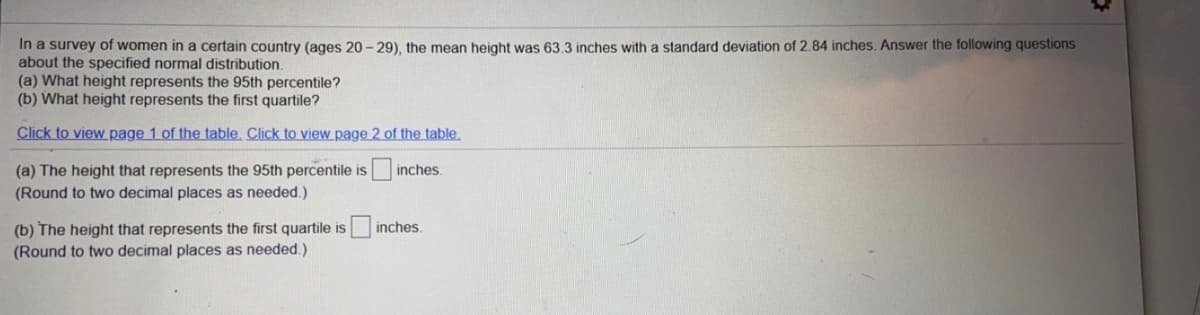 In a survey of women in a certain country (ages 20 - 29), the mean height was 63.3 inches with a standard deviation of 2.84 inches. Answer the following questions
about the specified normal distribution.
(a) What height represents the 95th percentile?
(b) What height represents the first quartile?
Click to view page 1 of the table. Click to view page 2 of the table.
(a) The height that represents the 95th percentile is
(Round to two decimal places as needed.)
inches.
(b) The height that represents the first quartile is
(Round to two decimal places as needed.)
inches.
