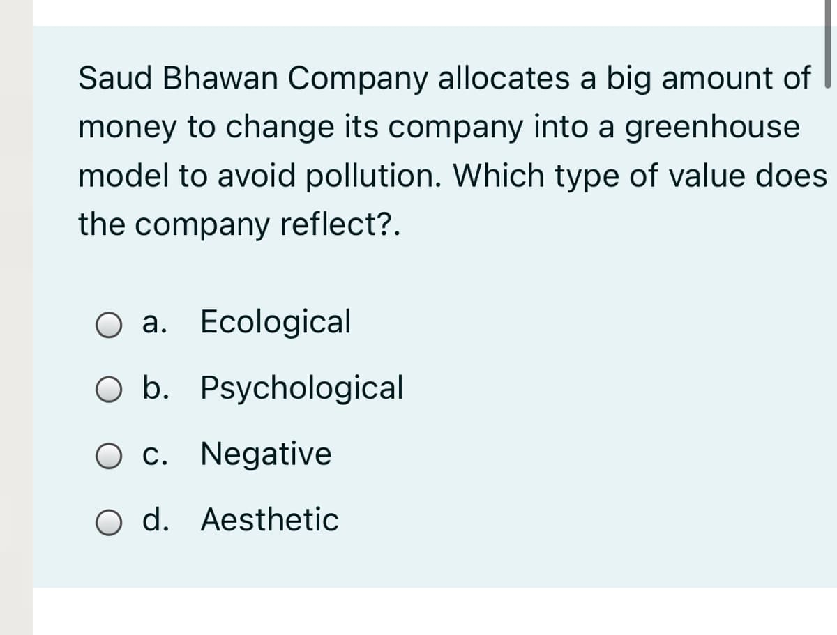 Saud Bhawan Company allocates a big amount of
money to change its company into a greenhouse
model to avoid pollution. Which type of value does
the company reflect?.
Оа. Есological
O b. Psychological
O c. Negative
O d. Aesthetic
