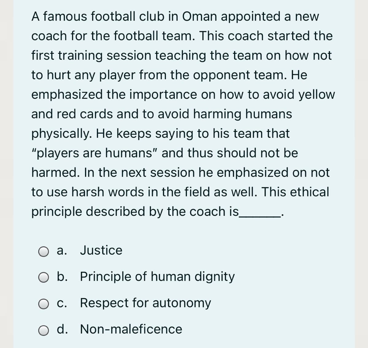 A famous football club in Oman appointed a new
coach for the football team. This coach started the
first training session teaching the team on how not
to hurt any player from the opponent team. He
emphasized the importance on how to avoid yellow
and red cards and to avoid harming humans
physically. He keeps saying to his team that
"players are humans" and thus should not be
harmed. In the next session he emphasized on not
to use harsh words in the field as well. This ethical
principle described by the coach is
O a. Justice
O b. Principle of human dignity
O c. Respect for autonomy
O d. Non-maleficence
