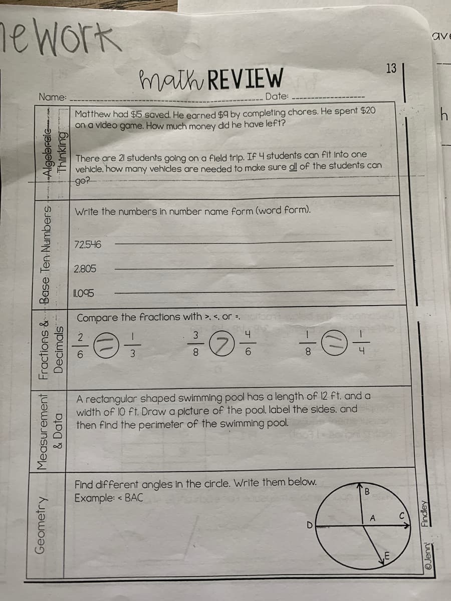 nework
ave
13
math REVIEW
Name:
Date:
Matthew had $15 saved, He earned $9 by completing chores. He spent $20
on a vldeo game. How much money did he have left?
There are 21 students going on a field trip. If 4 students can fit into one
vehicle. how many vehicles are needed to make sure al of the students can
go?
Write the numbers in number name form (word form).
72.546
2.805
I095
Compare the fractions with >. <, or =.
4
8.
6.
A rectangular shaped swimming pool has a length of 12 ft. and a
width of 10 ft. Draw a picture of the pool. label the sides, and
then find the perimeter of the swimming pool.
Find different angles in the circle. Write them below.
Example: < BAC
B
Geometry
Measurement Fractions & Base Ten Numbers
Decimals
-Algebraie
Thinking
& Data
OJenn
Findley
