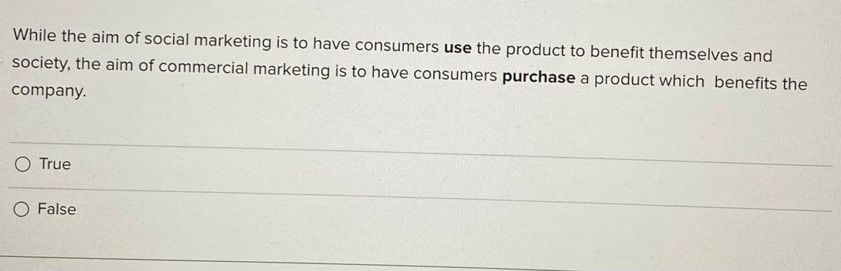 While the aim of social marketing is to have consumers use the product to benefit themselves and
society, the aim of commercial marketing is to have consumers purchase a product which benefits the
company.
O True
O False
