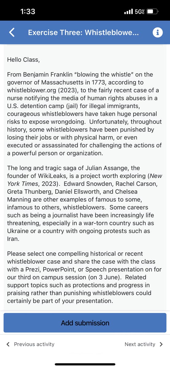 # Exercise Three: Whistleblowers

### Hello Class,

From Benjamin Franklin "blowing the whistle” on the governor of Massachusetts in 1773, according to whistleblower.org (2023), to the fairly recent case of a nurse notifying the media of human rights abuses in a U.S. detention camp (jail) for illegal immigrants, courageous whistleblowers have taken huge personal risks to expose wrongdoing. Unfortunately, throughout history, some whistleblowers have been punished by losing their jobs or with physical harm, or even executed or assassinated for challenging the actions of a powerful person or organization.

The long and tragic saga of Julian Assange, the founder of WikiLeaks, is a project worth exploring (New York Times, 2023). Edward Snowden, Rachel Carson, Greta Thunberg, Daniel Ellsworth, and Chelsea Manning are other examples of famous to some, infamous to others, whistleblowers. Some careers, such as being a journalist, have been increasingly life-threatening, especially in a war-torn country such as Ukraine or a country with ongoing protests such as Iran.

Please select one compelling historical or recent whistleblower case and share the case with the class with a Prezi, PowerPoint, or Speech presentation on our third on-campus session (on 3 June). Related support topics, such as protections and progress in praising rather than punishing whistleblowers, could certainly be part of your presentation.

[Button: Add submission]

---

[Button: Previous activity]

[Button: Next activity]