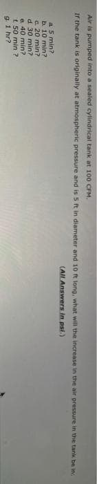 Air is pumped into a sealed cylindrical tank at 100 CFM.
If the tank is originally at atmospheric pressure and is 5t in diameter and 10 ft long, what will the increase in the air pressure in the tank be in:
(All Answers in psi.)
a 5 min?
b. 10 min?
c 20 min?
d. 30 min?
e. 40 min?
f. 50 min ?
9. 1 hr?
