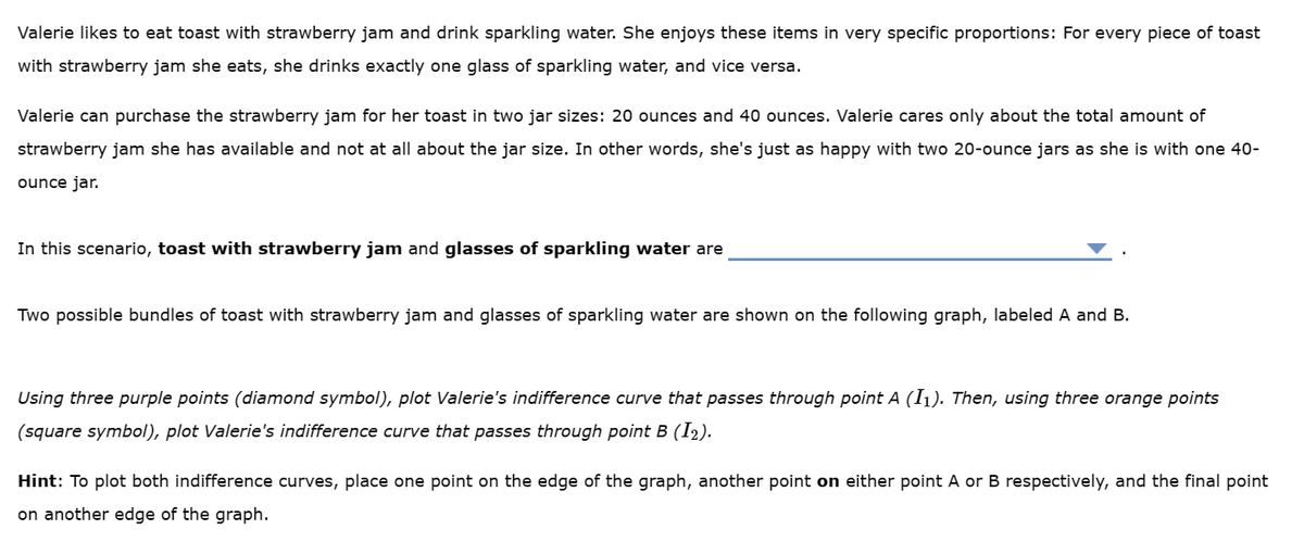 Valerie likes to eat toast with strawberry jam and drink sparkling water. She enjoys these items in very specific proportions: For every piece of toast
with strawberry jam she eats, she drinks exactly one glass of sparkling water, and vice versa.
Valerie can purchase the strawberry jam for her toast in two jar sizes: 20 ounces and 40 ounces. Valerie cares only about the total amount of
strawberry jam she has available and not at all about the jar size. In other words, she's just as happy with two 20-ounce jars as she is with one 40-
ounce jar.
In this scenario, toast with strawberry jam and glasses of sparkling water are
Two possible bundles of toast with strawberry jam and glasses of sparkling water are shown on the following graph, labeled A and B.
Using three purple points (diamond symbol), plot Valerie's indifference curve that passes through point A (I₁). Then, using three orange points
(square symbol), plot Valerie's indifference curve that passes through point B (12).
Hint: To plot both indifference curves, place one point on the edge of the graph, another point on either point A or B respectively, and the final point
on another edge of the graph.