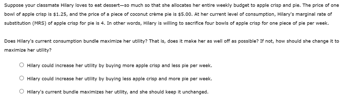 Suppose your classmate Hilary loves to eat dessert-so much so that she allocates her entire weekly budget to apple crisp and pie. The price of one
bowl of apple crisp is $1.25, and the price of a piece of coconut crème pie is $5.00. At her current level of consumption, Hilary's marginal rate of
substitution (MRS) of apple crisp for pie is 4. In other words, Hilary is willing to sacrifice four bowls of apple crisp for one piece of pie per week.
Does Hilary's current consumption bundle maximize her utility? That is, does it make her as well off as possible? If not, how should she change it to
maximize her utility?
O Hilary could increase her utility by buying more apple crisp and less pie per week.
Hilary could increase her utility by buying less apple crisp and more pie per week.
O Hilary's current bundle maximizes her utility, and she should keep it unchanged.