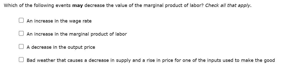 Which of the following events may decrease the value of the marginal product of labor? Check all that apply.
An increase in the wage rate
An increase in the marginal product of labor
A decrease in the output price
Bad weather that causes a decrease in supply and a rise in price for one of the inputs used to make the good