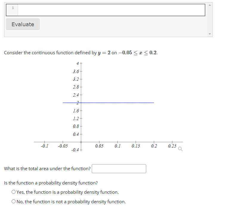 1
Evaluate
Consider the continuous function defined by y = 2 on -0.05 ≤ x ≤0.2.
-0.1 -0.05
4
3.6
3.2
2.8+
2.4
2
1.6
1.2
0.8+
0.4
+
-0.4+
What is the total area under the function?
0.05
0.1
Is the function a probability density function?
O Yes, the function is a probability density function.
O No, the function is not a probability density function.
0.15
0.2
0.25