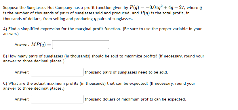 Suppose the Sunglasses Hut Company has a profit function given by P(q) = -0.01q² + 4q - 27, where q
is the number of thousands of pairs of sunglasses sold and produced, and P(q) is the total profit, in
thousands of dollars, from selling and producing a pairs of sunglasses.
A) Find a simplified expression for the marginal profit function. (Be sure to use the proper variable in your
answer.)
Answer: MP(q)
B) How many pairs of sunglasses (in thousands) should be sold to maximize profits? (If necessary, round your
answer to three decimal places.)
thousand pairs of sunglasses need to be sold.
C) What are the actual maximum profits (in thousands) that can be expected? (If necessary, round your
answer to three decimal places.)
Answer:
Answer:
thousand dollars of maximum profits can be expected.